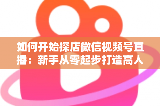 如何开始探店微信视频号直播:新手从零起步打造高人气探店直播间的完整实操指南 如何开始探店微信视频号直播:新手从零起步打造高人气探店直播间的完整实操指南