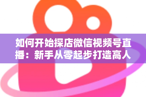 如何开始探店微信视频号直播:新手从零起步打造高人气探店直播间的完整实操指南 如何开始探店微信视频号直播:新手从零起步打造高人气探店直播间的完整实操指南