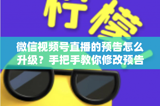 微信视频号直播的预告怎么升级？手把手教你修改预告信息，全面提升直播预约量与曝光率