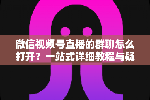 微信视频号直播的群聊怎么打开？一站式详细教程与疑难解答指南