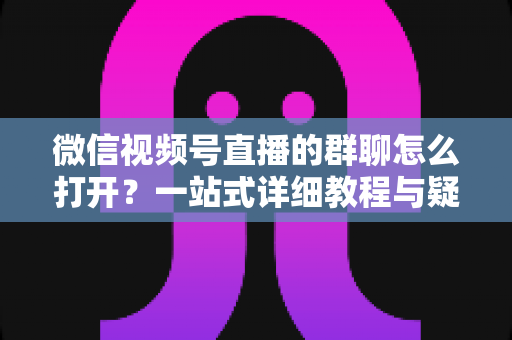 微信视频号直播的群聊怎么打开？一站式详细教程与疑难解答指南