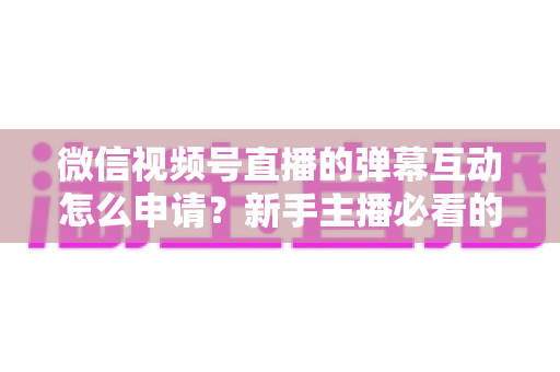 微信视频号直播的弹幕互动怎么申请？新手主播必看的开通流程与互动运营全攻略