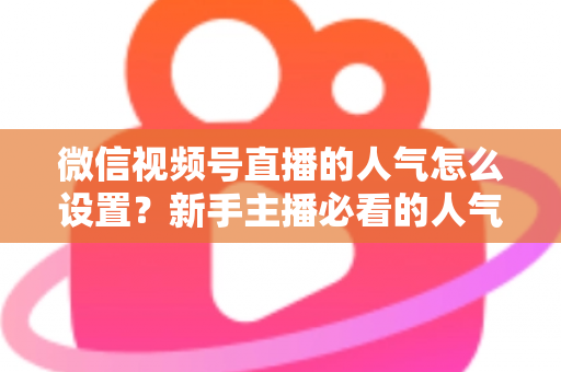 微信视频号直播的人气怎么设置?新手主播必看的人气提升全攻略 微信视频号直播的人气怎么设置?新手主播必看的人气提升全攻略