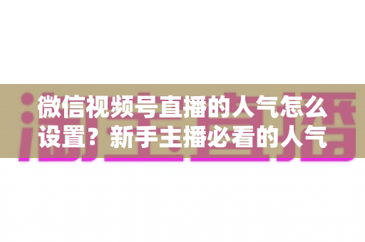 微信视频号直播的人气怎么设置?新手主播必看的人气提升全攻略 微信视频号直播的人气怎么设置?新手主播必看的人气提升全攻略