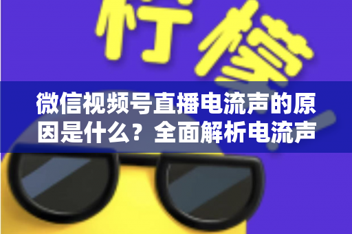 微信视频号直播电流声的原因是什么?全面解析电流声成因与实用解决方案指南 微信视频号直播电流声的原因是什么?全面解析电流声成因与实用解决方案指南
