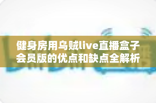 健身房用乌贼live直播盒子会员版的优点和缺点全解析：助您的健身房抓住直播红利，实现线上获客新突破