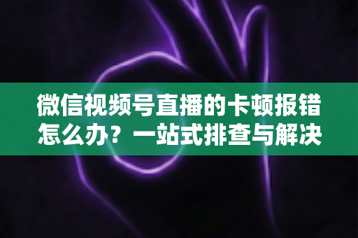 微信视频号直播的卡顿报错怎么办？一站式排查与解决全攻略