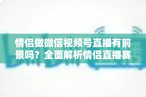 情侣做微信视频号直播有前景吗?全面解析情侣直播赛道的机会、挑战与变现路径 情侣做微信视频号直播有前景吗?全面解析情侣直播赛道的机会、挑战与变现路径