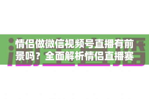 情侣做微信视频号直播有前景吗?全面解析情侣直播赛道的机会、挑战与变现路径 情侣做微信视频号直播有前景吗?全面解析情侣直播赛道的机会、挑战与变现路径