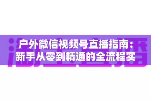 户外微信视频号直播指南:新手从零到精通的全流程实战攻略 户外微信视频号直播指南:新手从零到精通的全流程实战攻略