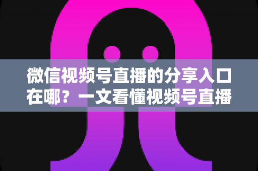 微信视频号直播的分享入口在哪？一文看懂视频号直播分享全流程与引流实战技巧