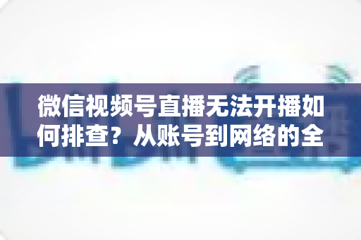 微信视频号直播无法开播如何排查？从账号到网络的全流程排查指南与实用解决方案