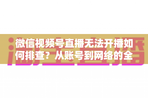 微信视频号直播无法开播如何排查？从账号到网络的全流程排查指南与实用解决方案