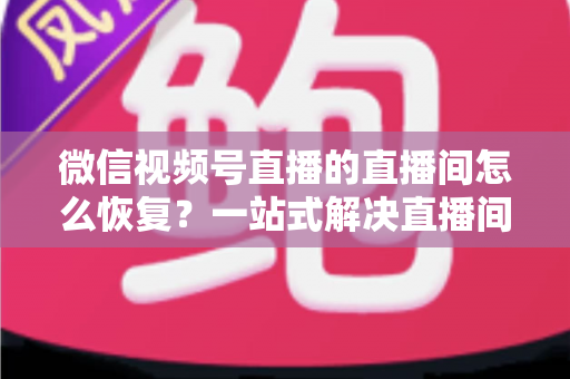 微信视频号直播的直播间怎么恢复？一站式解决直播间异常的完整实操指南