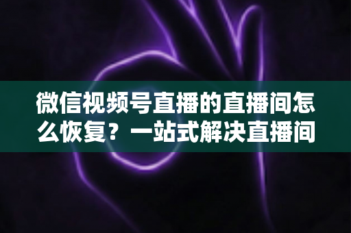 微信视频号直播的直播间怎么恢复？一站式解决直播间异常的完整实操指南