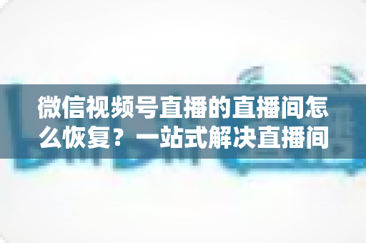 微信视频号直播的直播间怎么恢复？一站式解决直播间异常的完整实操指南