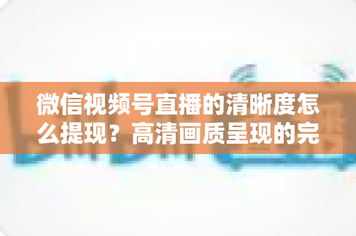 微信视频号直播的清晰度怎么提现?高清画质呈现的完整实操指南 微信视频号直播的清晰度怎么提现?高清画质呈现的完整实操指南