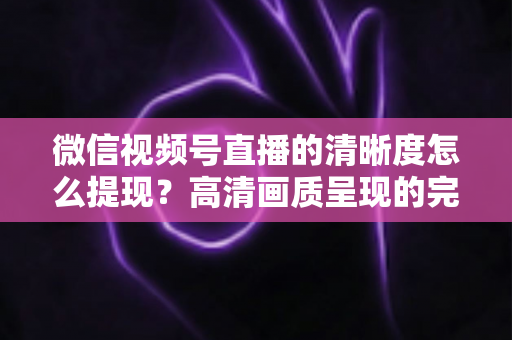 微信视频号直播的清晰度怎么提现?高清画质呈现的完整实操指南 微信视频号直播的清晰度怎么提现?高清画质呈现的完整实操指南