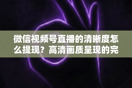 微信视频号直播的清晰度怎么提现？高清画质呈现的完整实操指南