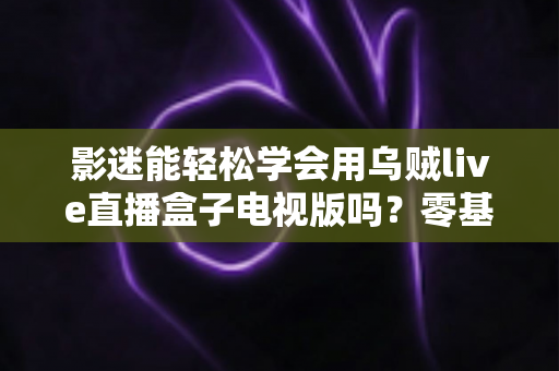 影迷能轻松学会用乌贼live直播盒子电视版吗？零基础也能快速上手的大屏观影指南