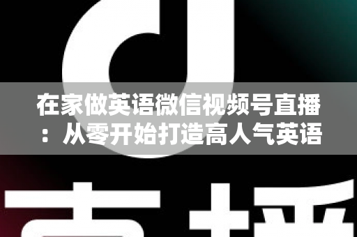 在家做英语微信视频号直播:从零开始打造高人气英语直播间的实战指南 在家做英语微信视频号直播:从零开始打造高人气英语直播间的实战指南