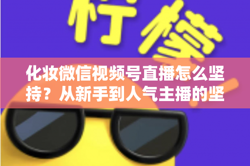 化妆微信视频号直播怎么坚持？从新手到人气主播的坚持方法与实战心得全解析