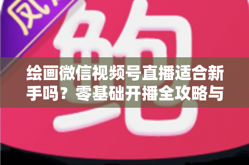 绘画微信视频号直播适合新手吗？零基础开播全攻略与深度解析