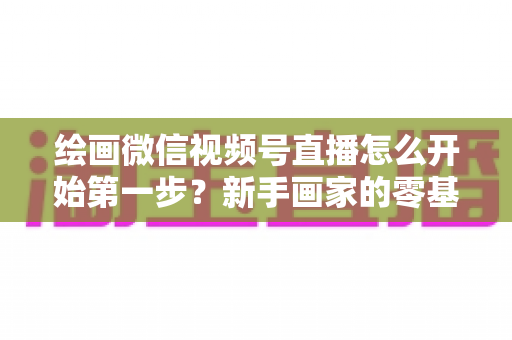 绘画微信视频号直播怎么开始第一步?新手画家的零基础开播全攻略 绘画微信视频号直播怎么开始第一步?新手画家的零基础开播全攻略