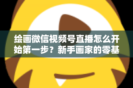 绘画微信视频号直播怎么开始第一步？新手画家的零基础开播全攻略