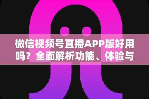 微信视频号直播APP版好用吗？全面解析功能、体验与使用价值