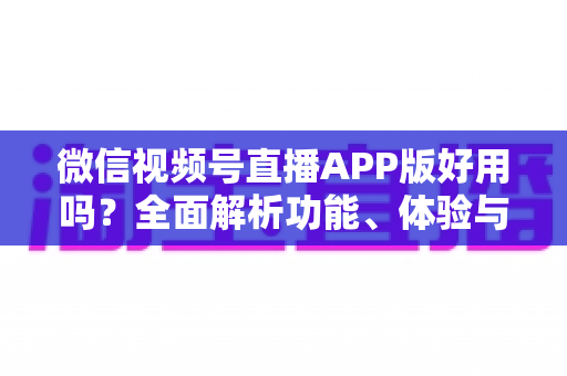 微信视频号直播APP版好用吗？全面解析功能、体验与使用价值