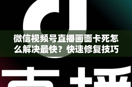 微信视频号直播画面卡死怎么解决最快？快速修复技巧与全面预防指南大公开