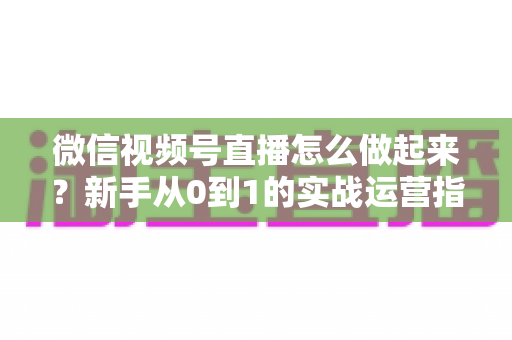 微信视频号直播怎么做起来？新手从0到1的实战运营指南