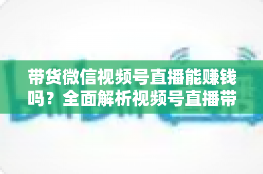 带货微信视频号直播能赚钱吗？全面解析视频号直播带货的赚钱机会、变现模式与实战策略
