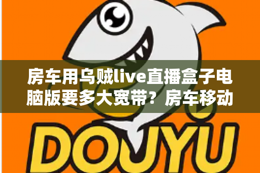 房车用乌贼live直播盒子电脑版要多大宽带？房车移动直播网络带宽配置全攻略