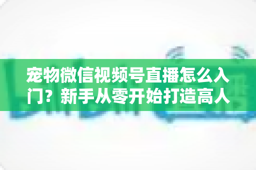 宠物微信视频号直播怎么入门?新手从零开始打造高人气宠物直播间的完整攻略 宠物微信视频号直播怎么入门?新手从零开始打造高人气宠物直播间的完整攻略