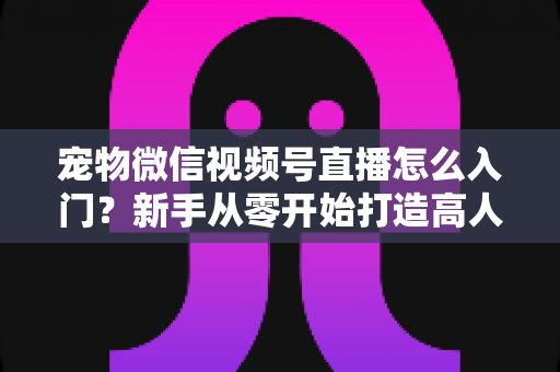 宠物微信视频号直播怎么入门？新手从零开始打造高人气宠物直播间的完整攻略