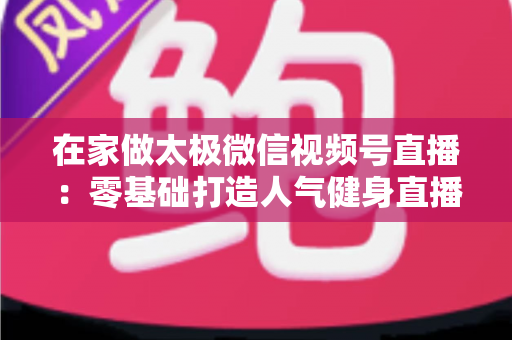 在家做太极微信视频号直播:零基础打造人气健身直播间的完整指南 在家做太极微信视频号直播:零基础打造人气健身直播间的完整指南
