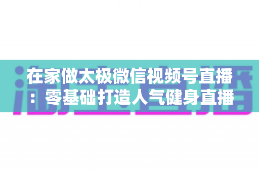 在家做太极微信视频号直播:零基础打造人气健身直播间的完整指南 在家做太极微信视频号直播:零基础打造人气健身直播间的完整指南