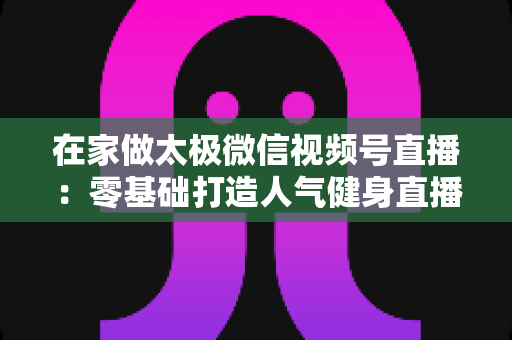 在家做太极微信视频号直播：零基础打造人气健身直播间的完整指南
