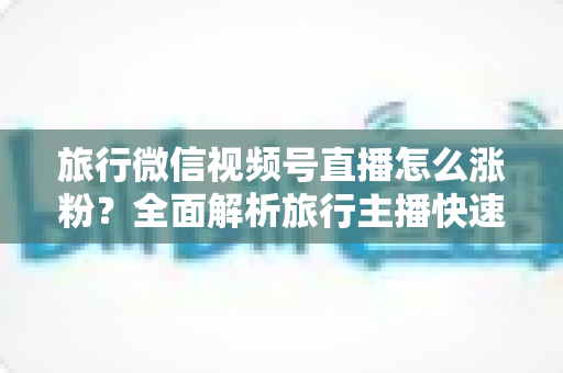旅行微信视频号直播怎么涨粉？全面解析旅行主播快速涨粉的实战技巧与运营策略
