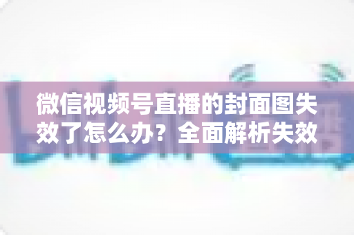 微信视频号直播的封面图失效了怎么办?全面解析失效原因与高效解决方案指南 微信视频号直播的封面图失效了怎么办?全面解析失效原因与高效解决方案指南
