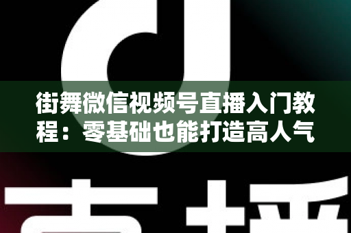 街舞微信视频号直播入门教程:零基础也能打造高人气街舞直播间的完整指南 街舞微信视频号直播入门教程:零基础也能打造高人气街舞直播间的完整指南