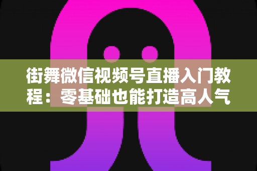 街舞微信视频号直播入门教程：零基础也能打造高人气街舞直播间的完整指南