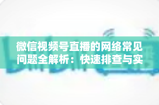微信视频号直播的网络常见问题全解析:快速排查与实用解决方案指南 微信视频号直播的网络常见问题全解析:快速排查与实用解决方案指南