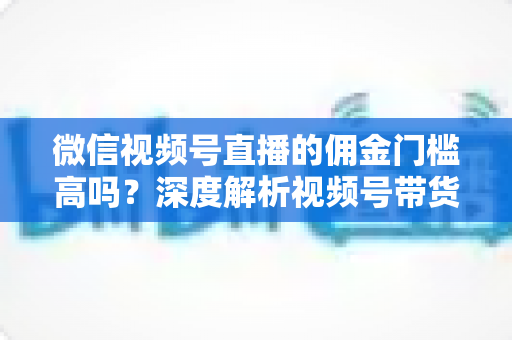 微信视频号直播的佣金门槛高吗?深度解析视频号带货佣金规则、费率标准与降本技巧 微信视频号直播的佣金门槛高吗?深度解析视频号带货佣金规则、费率标准与降本技巧