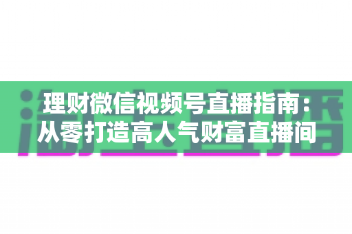 理财微信视频号直播指南：从零打造高人气财富直播间的完整攻略