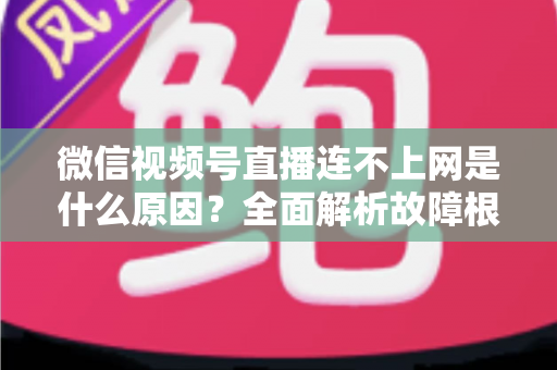 微信视频号直播连不上网是什么原因？全面解析故障根源与高效解决方法指南