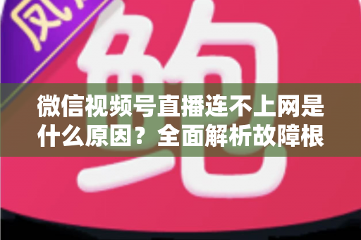 微信视频号直播连不上网是什么原因？全面解析故障根源与高效解决方法指南