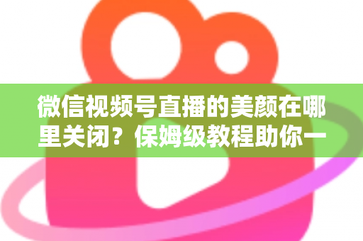 微信视频号直播的美颜在哪里关闭？保姆级教程助你一键还原真实画面